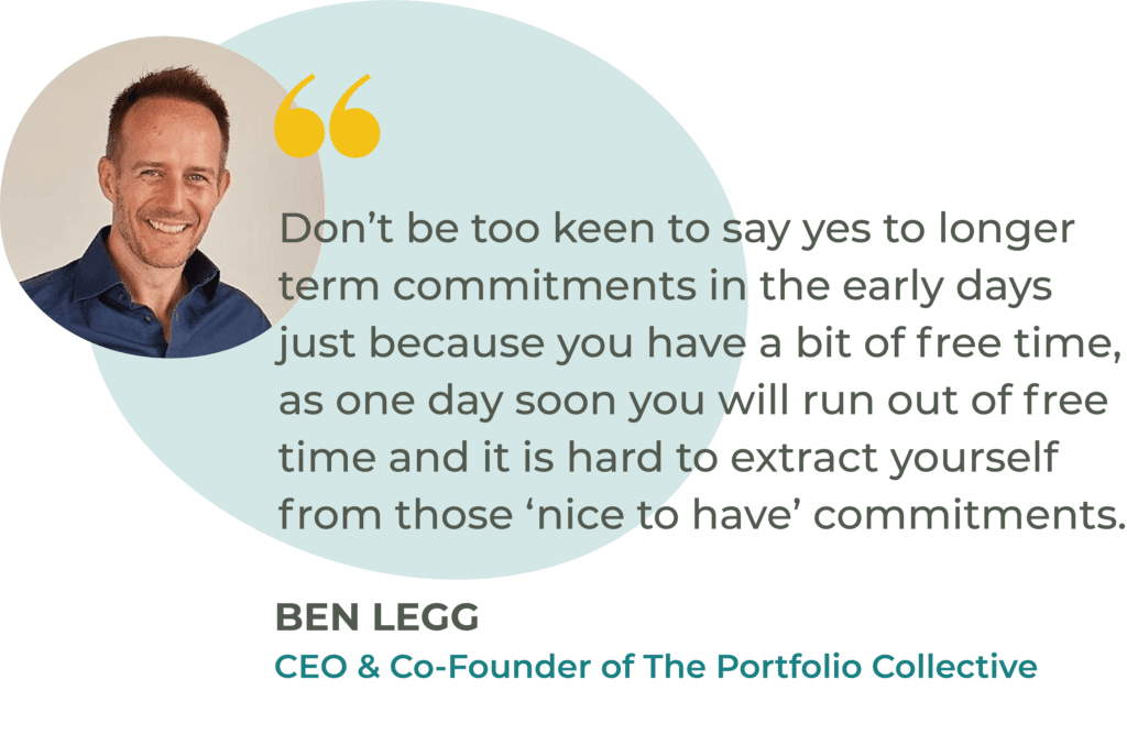 “Don’t be too keen to say yes to longer term commitments in the early days just because you have a bit of free time, as one day soon you will run out of free time and it is hard to extract yourself from those ‘nice to have’ commitments.” Ben Legg, CEO of The Portfolio Collective