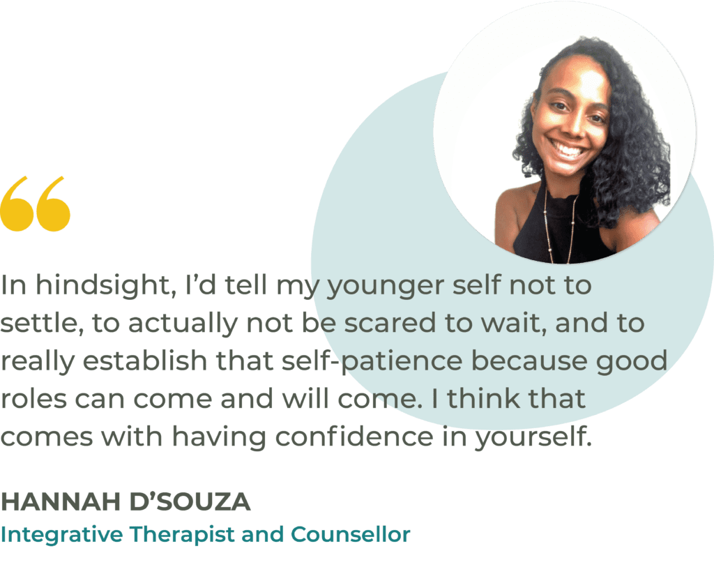 “In hindsight, I’d tell my younger self not to settle, to actually not be scared to wait, and to really establish that self-patience because good roles can come and will come. I think that comes with having confidence in yourself.” Hannah D’Souza, Integrative Therapist and Counsellor