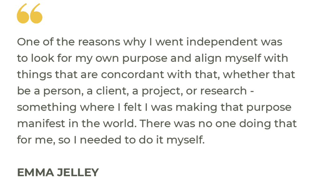 “One of the reasons why I went independent was to look for my own purpose and align myself with things that are concordant with that, whether that be a person, a client, a project, or research - something where I felt I was making that purpose manifest in the world. There was no one doing that for me, so I needed to do it myself.” Emma Jelley