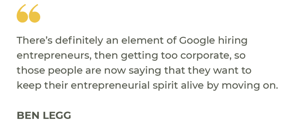 “There’s definitely an element of Google hiring entrepreneurs, then getting too corporate, so those people are now saying that they want to keep their entrepreneurial spirit alive by moving on.” Ben Legg