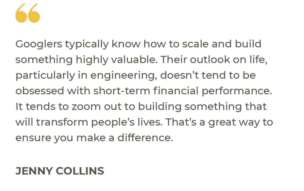 “Googlers typically know how to scale and build something highly valuable. Their outlook on life, particularly in engineering, doesn’t tend to be obsessed with short-term financial performance. It tends to zoom out to building something that will transform people’s lives. That’s a great way to ensure you make a difference.” Jenny Collins