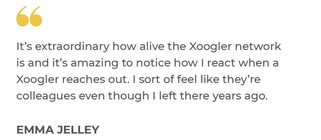 “It’s extraordinary how alive the Xoogler network is and it’s amazing to notice how I react when a Xoogler reaches out. I sort of feel like they’re colleagues even though I left there years ago.” Emma Jelley